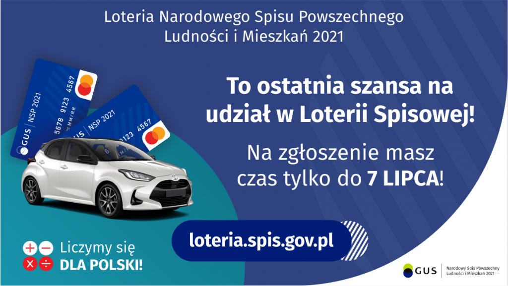 Na grafice jest napis: Loteria Narodowego Spisu Powszechnego Ludności i Mieszkań 2021.To ostatnia szansa na udział w Loterii Spisowej! Na zgłoszenie masz czas tylko do 7 lipca! Po lewej stronie widać samochód i dwie karty przedpłacone. Na dole grafiki są cztery małe koła ze znakami dodawania, odejmowania, mnożenia i dzielenia, obok nich napis: Liczymy się dla Polski! Po środku jest adres strony internetowej: loteria.spis.gov.pl. W prawym dolnym rogu jest logotyp spisu: dwa nachodzące na siebie pionowo koła, GUS, pionowa kreska, Narodowy Spis Powszechny Ludności i Mieszkań 2021.