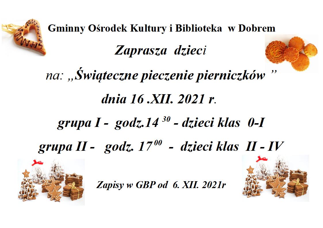Pieczenie piernikow Plakat z pierwnikami i tekstem: "Gminny Ośrodek Kultury i Biblioteka w Dobrem Zaprasza dzieci na: „Świąteczne pieczenie pierniczków ” dnia 16 .XII. 2021 r. grupa I - godz.14 30 - dzieci klas 0-I grupa II - godz. 17 00 - dzieci klas II - IV Zapisy w GBP od 6. XII. 2021r"
