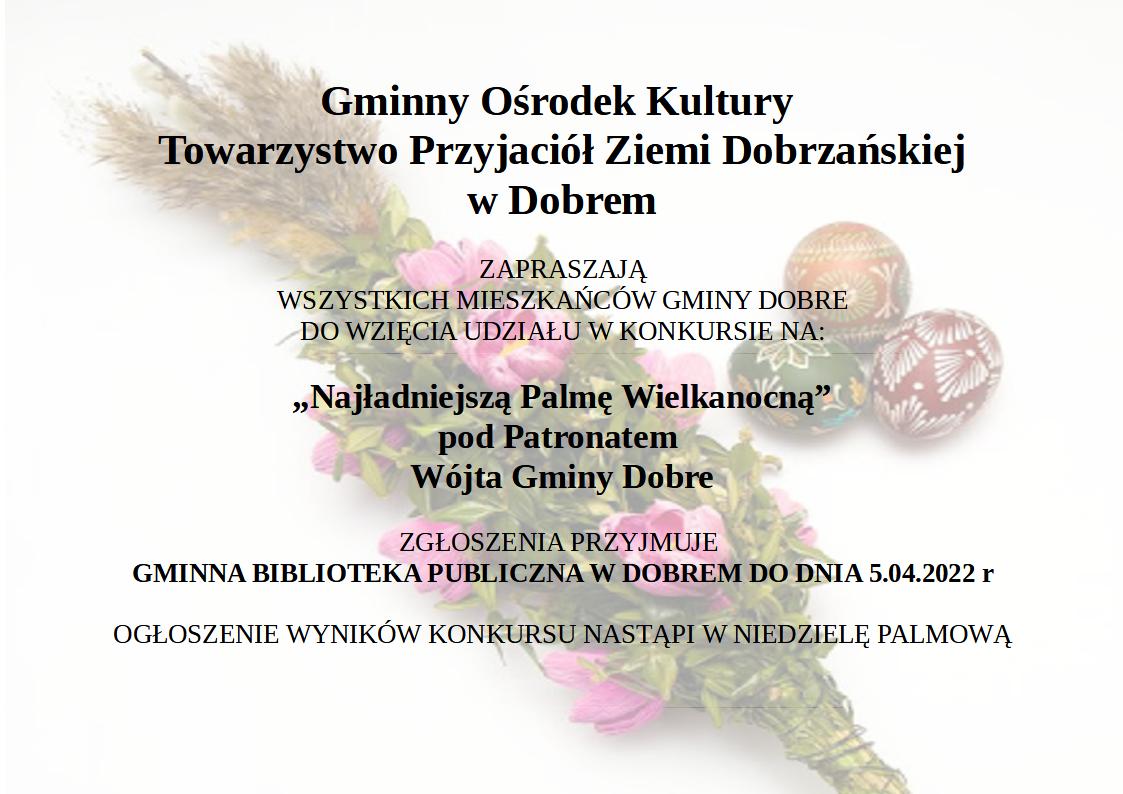 Plakat-Palmy plakat z tekstem: Gminny Ośrodek Kultury i Towarzystwo Przyjaciół Ziemi Dobrzańskiej w Dobrem zapraszają wszystkich Mieszkańców Gminy Dobre do wzięcia udziału w konkursie na: „Najładniejszą Palmę Wielkanocną” pod Patronatem Wójta Gminy Dobre Zgłoszenia przyjmuje Gminna Biblioteka Publiczna w Dobrem do dnia 5.04.2022 roku. Ogłoszenie wyników konkursu nastąpi w Niedzielę Palmową. na tle palma wielkanocna