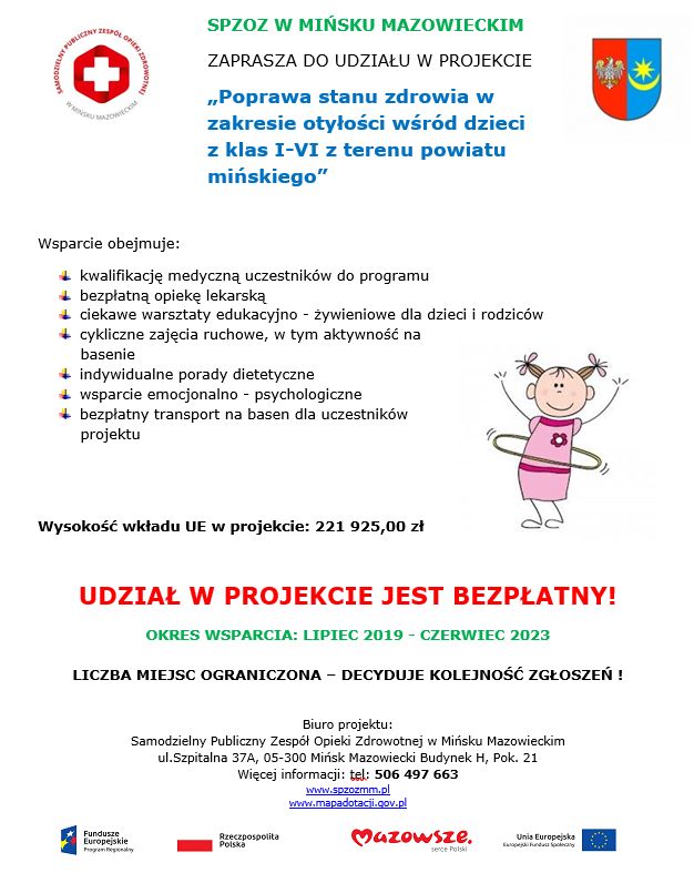 plakat z tekstem ¬ SPZOZ W MIŃSKU MAZOWIECKIM ZAPRASZA DO UDZIAŁU W PROJEKCIE „Poprawa stanu zdrowia w zakresie otyłości wśród dzieci z klas I-VI z terenu powiatu mińskiego” Wsparcie obejmuje: kwalifikację medyczną uczestników do programu bezpłatną opiekę lekarską ciekawe warsztaty edukacyjno - żywieniowe dla dzieci i rodziców cykliczne zajęcia ruchowe, w tym aktywność na basenie indywidualne porady dietetyczne wsparcie emocjonalno - psychologiczne bezpłatny transport na basen dla uczestników projektu Wysokość wkładu UE w projekcie: 221 925,00 zł UDZIAŁ W PROJEKCIE JEST BEZPŁATNY! OKRES WSPARCIA: LIPIEC 2019 - CZERWIEC 2023 LICZBA MIEJSC OGRANICZONA – DECYDUJE KOLEJNOŚĆ ZGŁOSZEŃ ! Biuro projektu: Samodzielny Publiczny Zespół Opieki Zdrowotnej w Mińsku Mazowieckim ul.Szpitalna 37A, 05-300 Mińsk Mazowiecki Budynek H, Pok. 21 Więcej informacji: tel: 506 497 663 www.spzozmm.pl www.mapadotacji.gov.pl